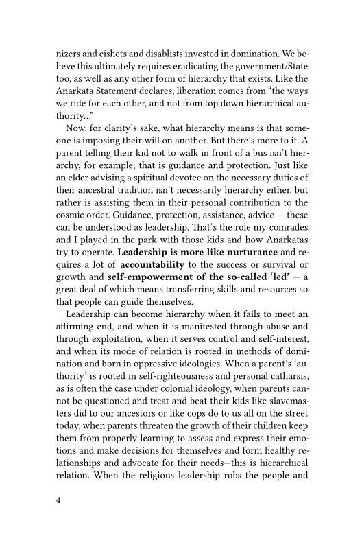 nizers and cishets and disablists invested in domination. We be-
lieve this ultimately requires eradicating the government/State
too, as well as any other form of hierarchy that exists. Like the
Anarkata Statement declares, liberation comes from “the ways
we ride for each other, and not from top down hierarchical au-
thority..”

Now, for clarity’s sake, what hierarchy means is that some-
one is imposing their will on another. But there's more to it. A
parent telling their kid not to walk in front of a bus isn’t hier-
archy, for example; that is guidance and protection. Just like
an elder advising a spiritual devotee on the necessary duties of
their ancestral tradition isn't necessarily hierarchy either, but
rather is assisting them in their personal contribution to the
cosmic order. Guidance, protection, assistance, advice — these
can be understood as leadership, That's the role my comrades
and I played in the park with those kids and how Anarkatas
try to operate, Leadership is more like nurturance and re-
quires a lot of accountability to the success or survival or
growth and self-empowerment of the so-called ‘led’ — a
great deal of which means transferring skills and resources so
that people can guide themselves,

Leadership can become hierarchy when it fails to meet an
affirming end, and when it is manifested through abuse and
through exploitation, when it serves control and self-interest,
and when its mode of relation is rooted in methods of domi-
nation and born in oppressive ideologies. When a parent's ‘au-
thority’ is rooted in self-righteousness and personal catharsis,
as is often the case under colonial ideology, when parents can-
not be questioned and treat and beat their kids like slavemas-
ters did to our ancestors or like cops do to us all on the street
today, when parents threaten the growth of their children keep
them from properly learning to assess and express their emo-
tions and make decisions for themselves and form healthy re-
lationships and advocate for their needs—this is hierarchical
relation, When the religious leadership robs the people and

4
